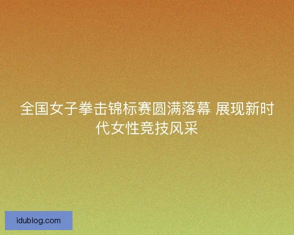全国女子拳击锦标赛圆满落幕 展现新时代女性竞技风采 全国女子拳击锦标赛圆满落幕 展现新时代女性竞技风采