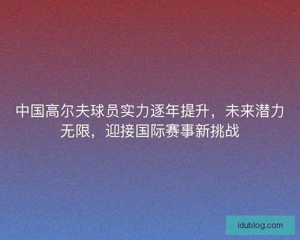 中国高尔夫球员实力逐年提升，未来潜力无限，迎接国际赛事新挑战