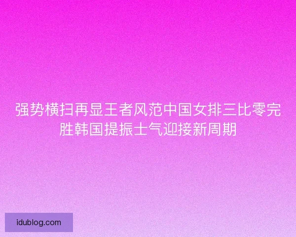强势横扫再显王者风范中国女排三比零完胜韩国提振士气迎接新周期