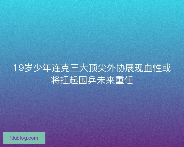 19岁少年连克三大顶尖外协展现血性或将扛起国乒未来重任 19岁少年连克三大顶尖外协展现血性或将扛起国乒未来重任