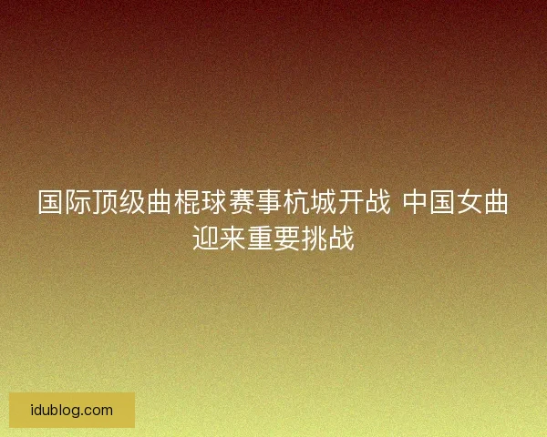 国际顶级曲棍球赛事杭城开战 中国女曲迎来重要挑战