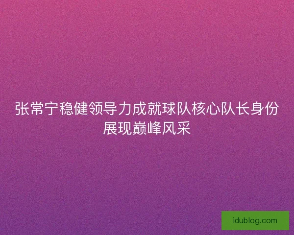 张常宁稳健领导力成就球队核心队长身份展现巅峰风采 张常宁稳健领导力成就球队核心队长身份展现巅峰风采