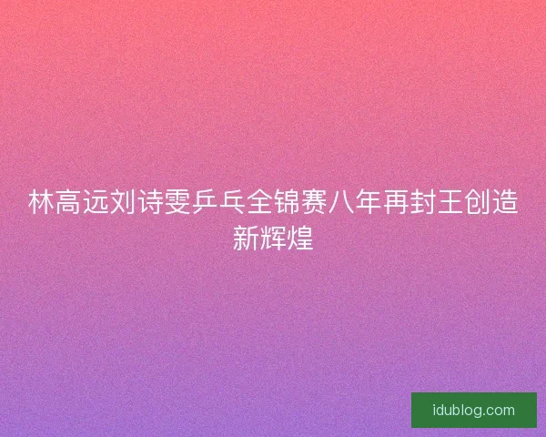 林高远刘诗雯乒乓全锦赛八年再封王创造新辉煌 林高远刘诗雯乒乓全锦赛八年再封王创造新辉煌