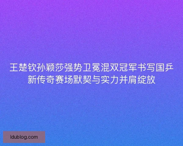 王楚钦孙颖莎强势卫冕混双冠军书写国乒新传奇赛场默契与实力并肩绽放 王楚钦孙颖莎强势卫冕混双冠军书写国乒新传奇赛场默契与实力并肩绽放