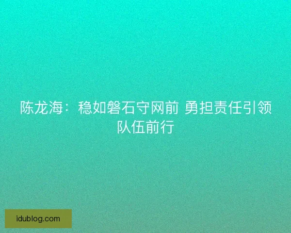陈龙海：稳如磐石守网前 勇担责任引领队伍前行