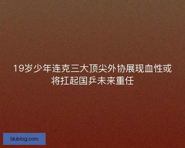 19岁少年连克三大顶尖外协展现血性或将扛起国乒未来重任