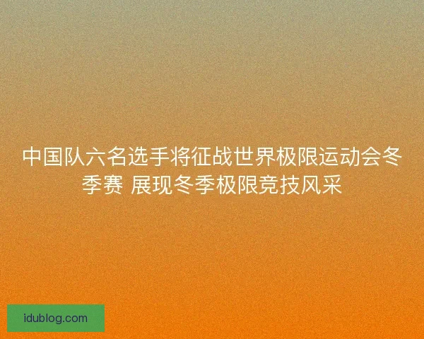 中国队六名选手将征战世界极限运动会冬季赛 展现冬季极限竞技风采