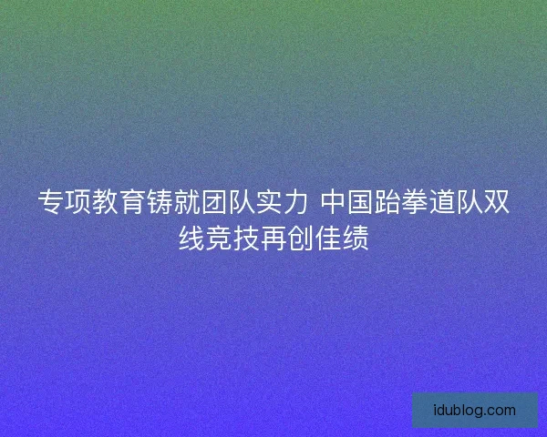 专项教育铸就团队实力 中国跆拳道队双线竞技再创佳绩