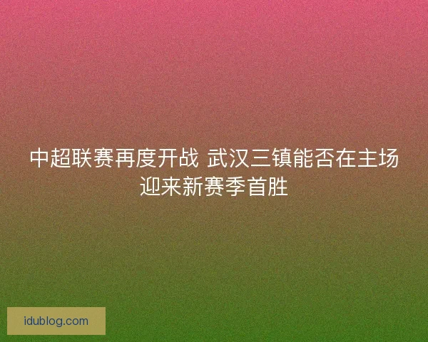 中超联赛再度开战 武汉三镇能否在主场迎来新赛季首胜