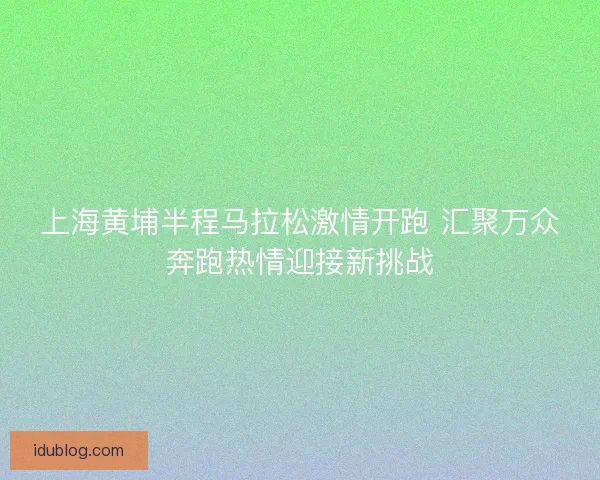 上海黄埔半程马拉松激情开跑 汇聚万众奔跑热情迎接新挑战 上海黄埔半程马拉松激情开跑 汇聚万众奔跑热情迎接新挑战